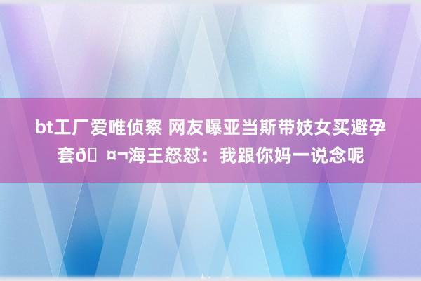 bt工厂爱唯侦察 网友曝亚当斯带妓女买避孕套🤬海王怒怼：我跟你妈一说念呢