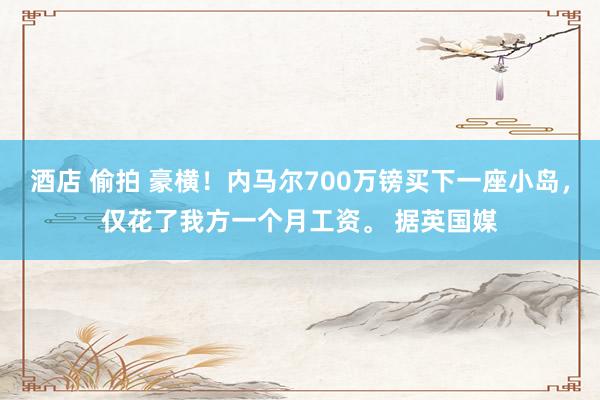 酒店 偷拍 豪横！内马尔700万镑买下一座小岛，仅花了我方一个月工资。 据英国媒