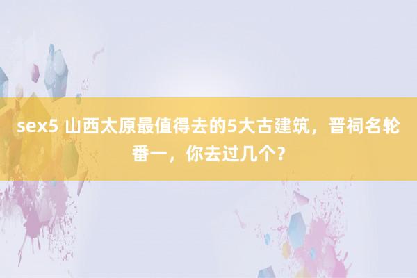 sex5 山西太原最值得去的5大古建筑，晋祠名轮番一，你去过几个？