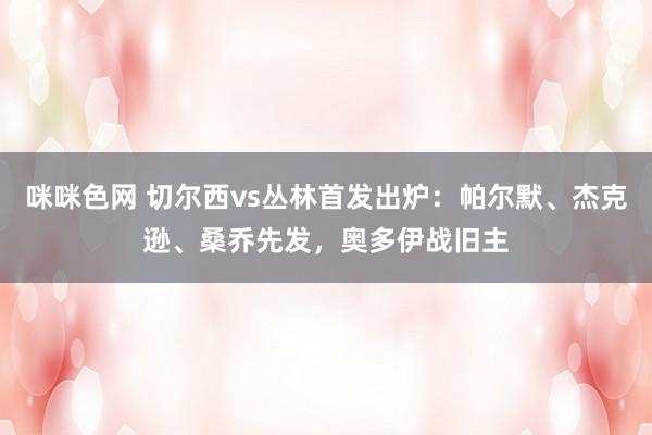 咪咪色网 切尔西vs丛林首发出炉：帕尔默、杰克逊、桑乔先发，奥多伊战旧主