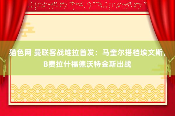 猫色网 曼联客战维拉首发：马奎尔搭档埃文斯，B费拉什福德沃特金斯出战