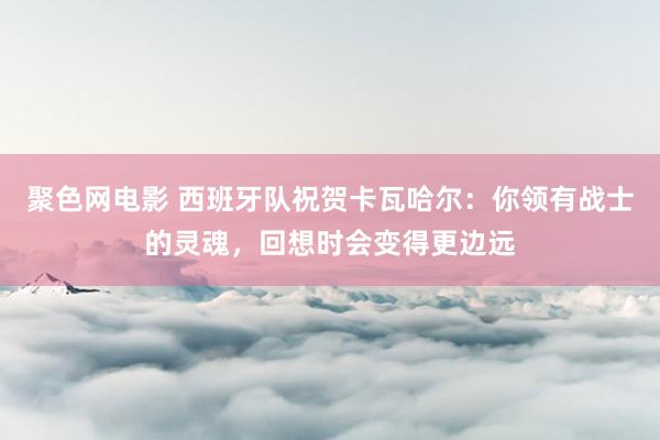 聚色网电影 西班牙队祝贺卡瓦哈尔：你领有战士的灵魂，回想时会变得更边远