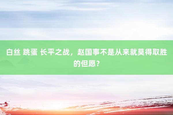 白丝 跳蛋 长平之战，赵国事不是从来就莫得取胜的但愿？