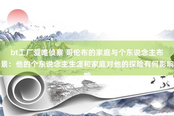 bt工厂爱唯侦察 哥伦布的家庭与个东说念主布景：他的个东说念主生涯和家庭对他的探险有何影响