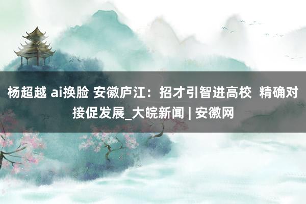 杨超越 ai换脸 安徽庐江：招才引智进高校  精确对接促发展_大皖新闻 | 安徽网