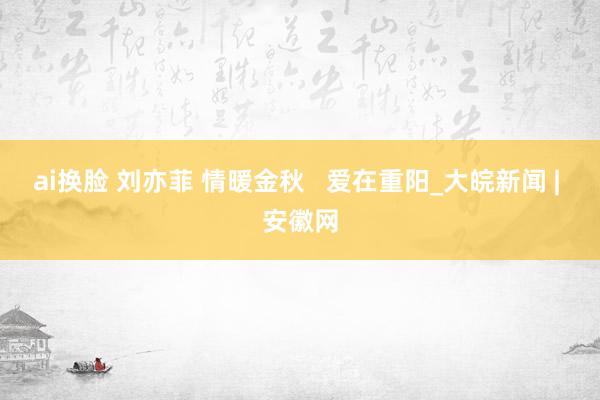 ai换脸 刘亦菲 情暖金秋   爱在重阳_大皖新闻 | 安徽网