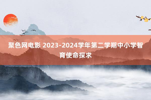 聚色网电影 2023-2024学年第二学期中小学智育使命探求