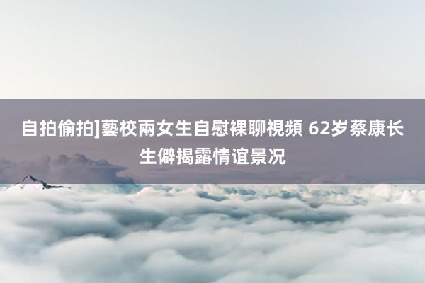 自拍偷拍]藝校兩女生自慰裸聊視頻 62岁蔡康长生僻揭露情谊景况