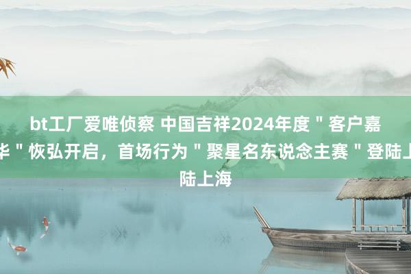 bt工厂爱唯侦察 中国吉祥2024年度＂客户嘉年华＂恢弘开启，首场行为＂聚星名东说念主赛＂登陆上海