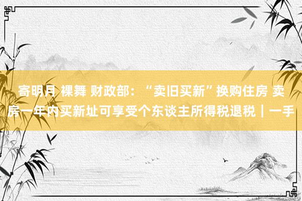 寄明月 裸舞 财政部：“卖旧买新”换购住房 卖房一年内买新址可享受个东谈主所得税退税｜一手