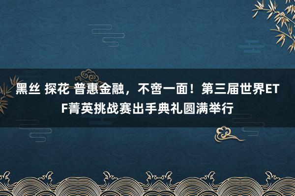 黑丝 探花 普惠金融，不啻一面！第三届世界ETF菁英挑战赛出手典礼圆满举行