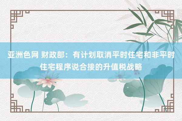 亚洲色网 财政部：有计划取消平时住宅和非平时住宅程序说合接的升值税战略