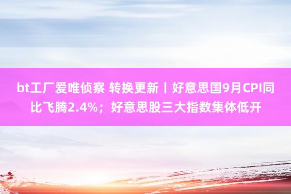 bt工厂爱唯侦察 转换更新丨好意思国9月CPI同比飞腾2.4%；好意思股三大指数集体低开