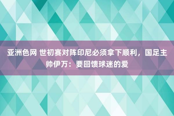 亚洲色网 世初赛对阵印尼必须拿下顺利，国足主帅伊万：要回馈球迷的爱