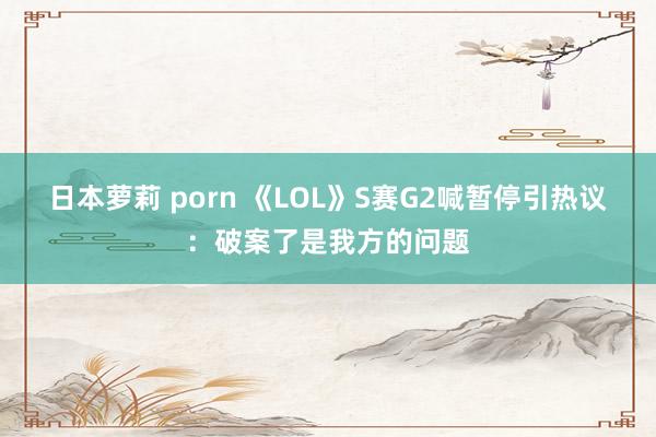 日本萝莉 porn 《LOL》S赛G2喊暂停引热议：破案了是我方的问题