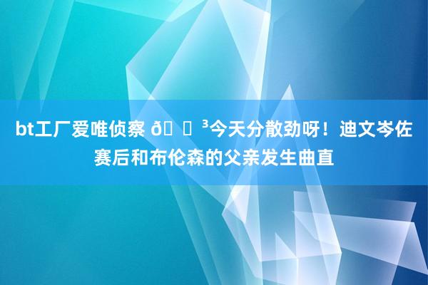 bt工厂爱唯侦察 😳今天分散劲呀！迪文岑佐赛后和布伦森的父亲发生曲直