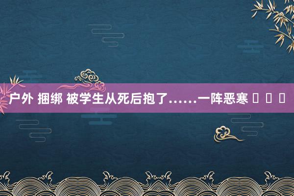 户外 捆绑 被学生从死后抱了……一阵恶寒 ​​​