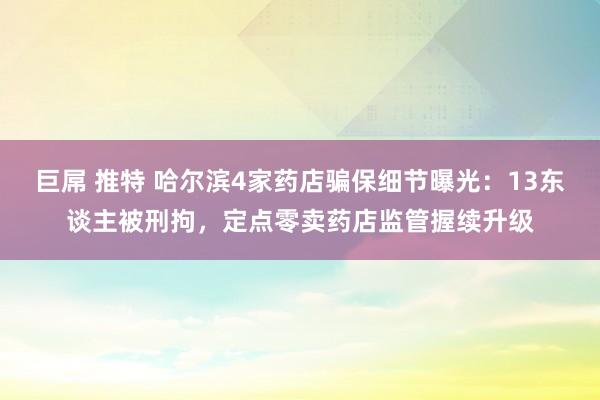 巨屌 推特 哈尔滨4家药店骗保细节曝光：13东谈主被刑拘，定点零卖药店监管握续升级