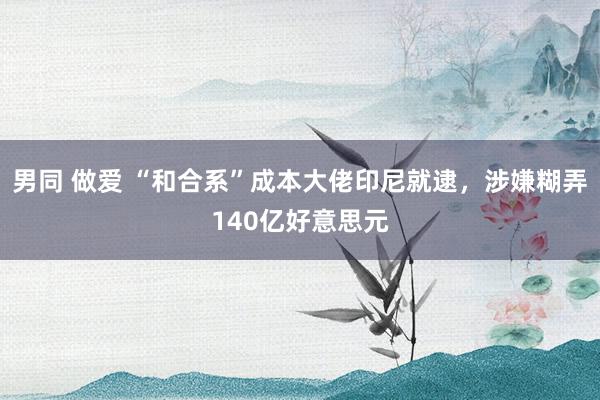 男同 做爱 “和合系”成本大佬印尼就逮，涉嫌糊弄140亿好意思元