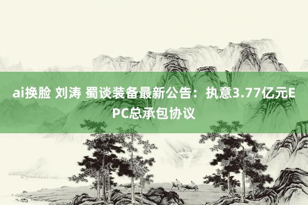 ai换脸 刘涛 蜀谈装备最新公告：执意3.77亿元EPC总承包协议