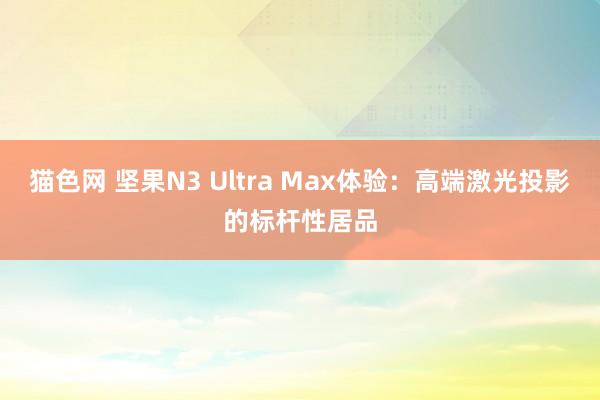 猫色网 坚果N3 Ultra Max体验：高端激光投影的标杆性居品