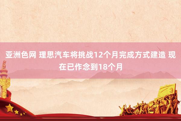 亚洲色网 理思汽车将挑战12个月完成方式建造 现在已作念到18个月