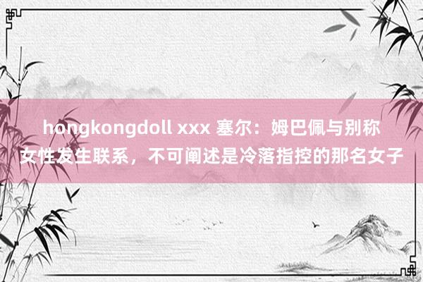 hongkongdoll xxx 塞尔：姆巴佩与别称女性发生联系，不可阐述是冷落指控的那名女子