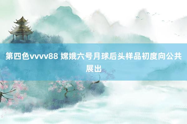 第四色vvvv88 嫦娥六号月球后头样品初度向公共展出