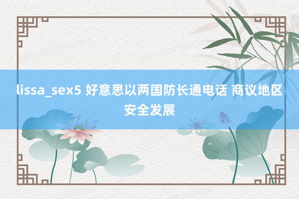 lissa_sex5 好意思以两国防长通电话 商议地区安全发展