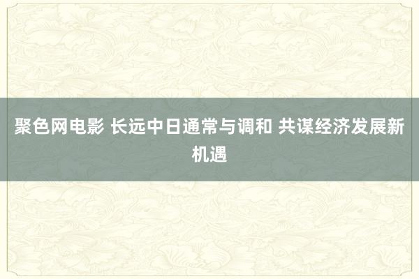 聚色网电影 长远中日通常与调和 共谋经济发展新机遇