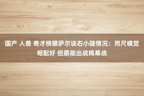 国产 人兽 奇才榜眼萨尔谈右小腿情况：咫尺嗅觉相配好 但愿能出战揭幕战