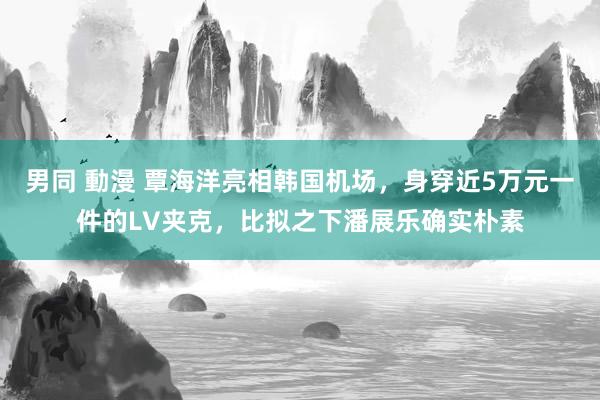 男同 動漫 覃海洋亮相韩国机场，身穿近5万元一件的LV夹克，比拟之下潘展乐确实朴素