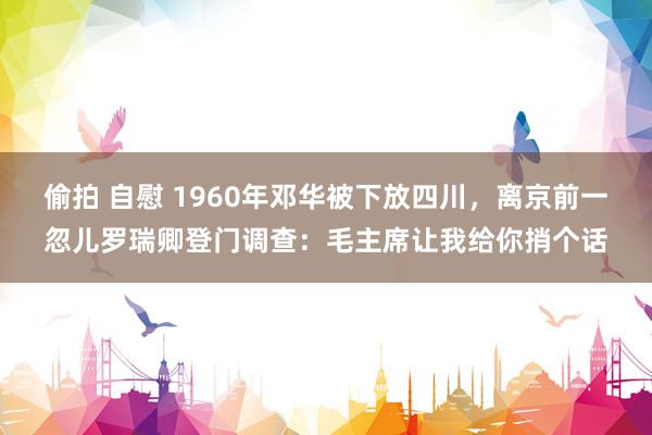 偷拍 自慰 1960年邓华被下放四川，离京前一忽儿罗瑞卿登门调查：毛主席让我给你捎个话