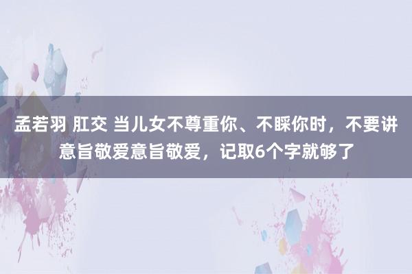 孟若羽 肛交 当儿女不尊重你、不睬你时，不要讲意旨敬爱意旨敬爱，记取6个字就够了