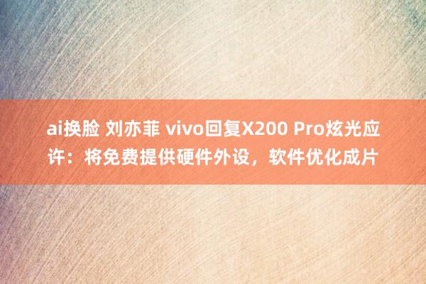 ai换脸 刘亦菲 vivo回复X200 Pro炫光应许：将免费提供硬件外设，软件优化成片