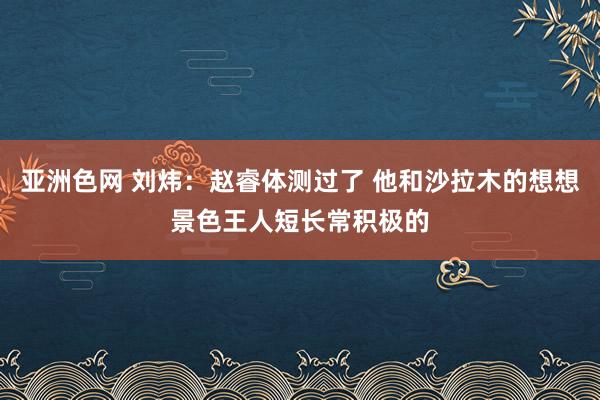 亚洲色网 刘炜：赵睿体测过了 他和沙拉木的想想景色王人短长常积极的