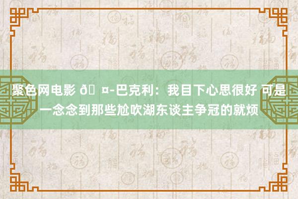 聚色网电影 🤭巴克利：我目下心思很好 可是一念念到那些尬吹湖东谈主争冠的就烦