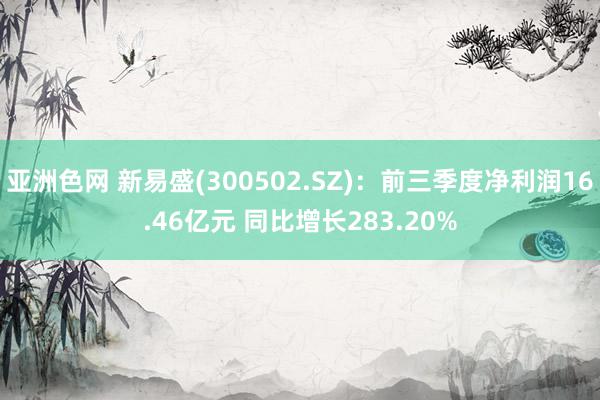 亚洲色网 新易盛(300502.SZ)：前三季度净利润16.46亿元 同比增长283.20%