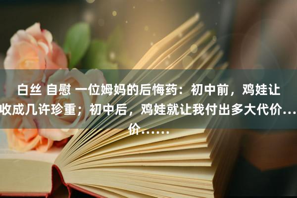 白丝 自慰 一位姆妈的后悔药：初中前，鸡娃让我收成几许珍重；初中后，鸡娃就让我付出多大代价……