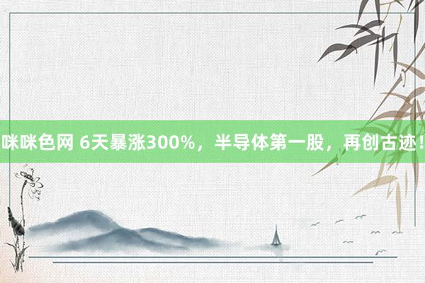 咪咪色网 6天暴涨300%，半导体第一股，再创古迹！