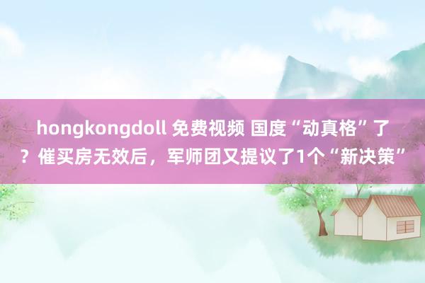 hongkongdoll 免费视频 国度“动真格”了？催买房无效后，军师团又提议了1个“新决策”