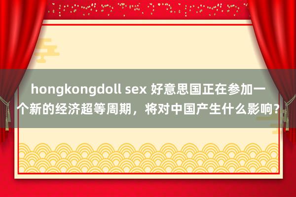 hongkongdoll sex 好意思国正在参加一个新的经济超等周期，将对中国产生什么影响？