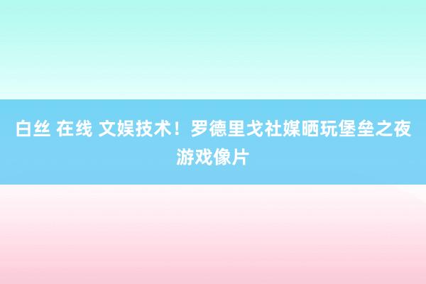 白丝 在线 文娱技术！罗德里戈社媒晒玩堡垒之夜游戏像片