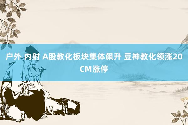 户外 内射 A股教化板块集体飙升 豆神教化领涨20CM涨停