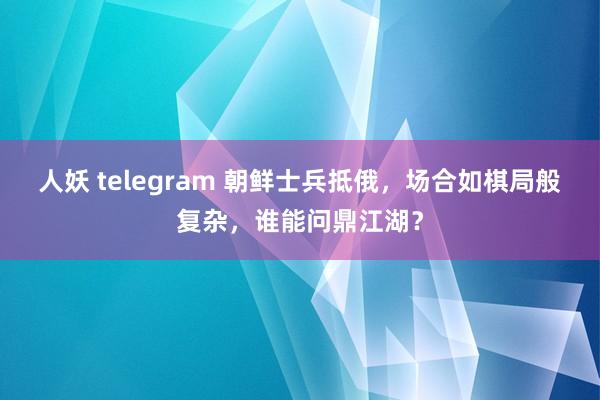 人妖 telegram 朝鲜士兵抵俄，场合如棋局般复杂，谁能问鼎江湖？