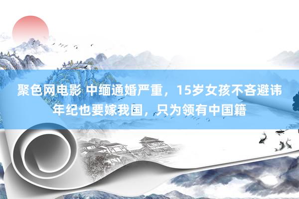 聚色网电影 中缅通婚严重，15岁女孩不吝避讳年纪也要嫁我国，只为领有中国籍