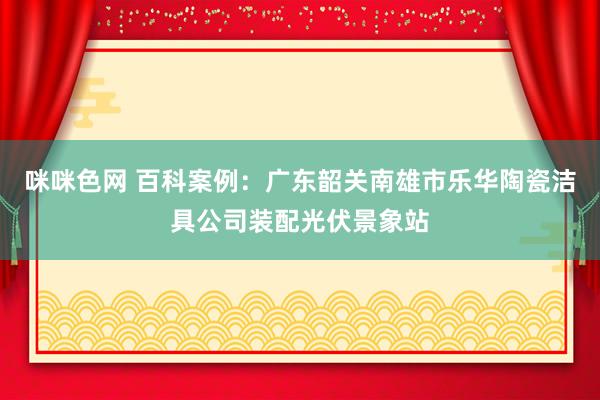 咪咪色网 百科案例：广东韶关南雄市乐华陶瓷洁具公司装配光伏景象站