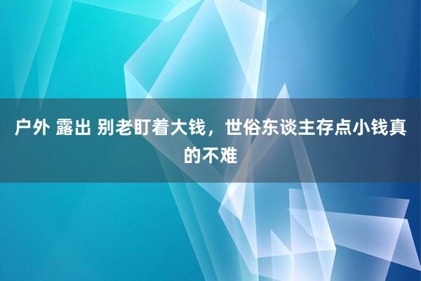 户外 露出 别老盯着大钱，世俗东谈主存点小钱真的不难