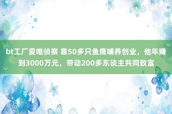 bt工厂爱唯侦察 靠50多只鱼鹰哺养创业，他年赚到3000万元，带动200多东谈主共同致富