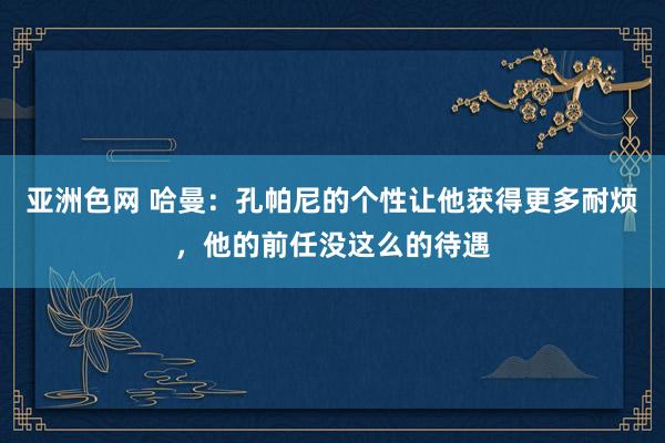 亚洲色网 哈曼：孔帕尼的个性让他获得更多耐烦，他的前任没这么的待遇